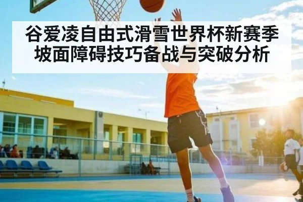 谷爱凌自由式滑雪世界杯新赛季坡面障碍技巧备战与突破分析